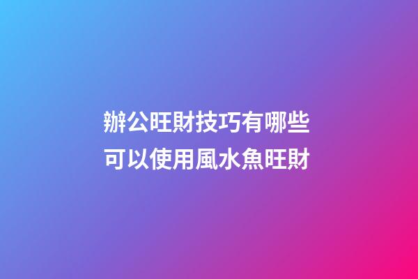 辦公旺財技巧有哪些 可以使用風水魚旺財